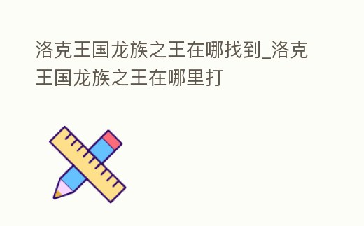 洛克王国龙族之王在哪找到 (洛克王国龙族碎片为什么那么难刷)