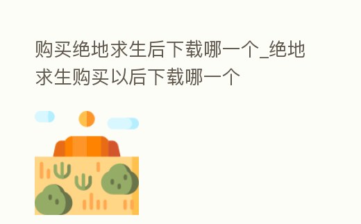 购买绝地求生后下载哪一个 (绝地求生端游购买后怎么下载)