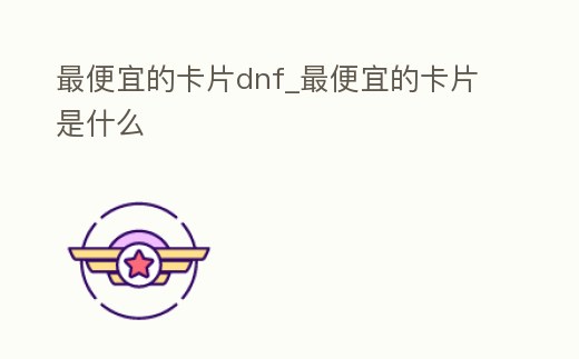 最便宜的卡片dnf (dnf最便宜的史诗卡片是什么卡片)